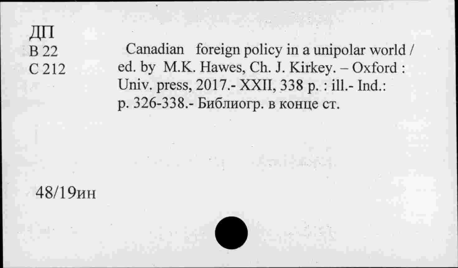 ﻿ДП
В 22
С212
Canadian foreign policy in a unipolar world / ed. by M.K. Hawes, Ch. J. Kirkey. - Oxford : Univ, press, 2017.- XXII, 338 p. : ill.- Ind.: p. 326-338.- Библиогр. в конце ст.
48/19ин